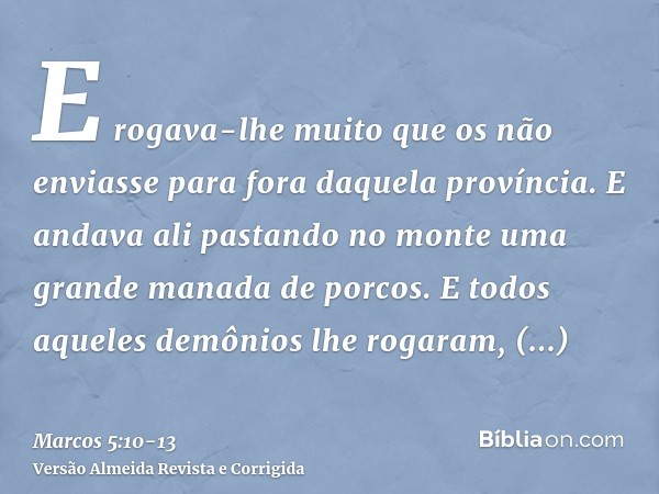 E rogava-lhe muito que os não enviasse para fora daquela província.E andava ali pastando no monte uma grande manada de porcos.E todos aqueles demônios lhe rogar