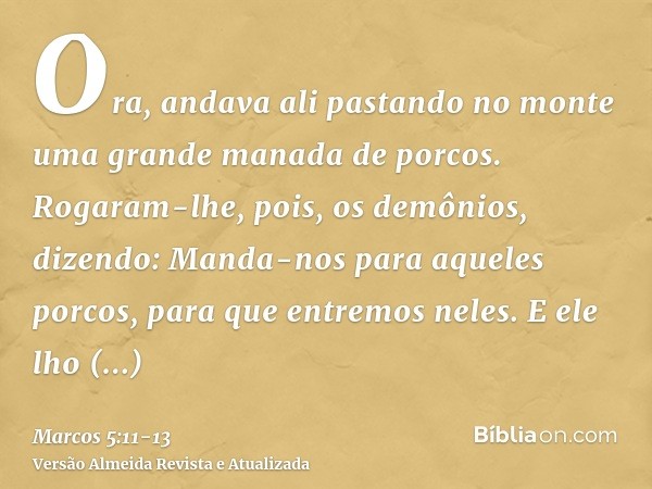 Ora, andava ali pastando no monte uma grande manada de porcos.Rogaram-lhe, pois, os demônios, dizendo: Manda-nos para aqueles porcos, para que entremos neles.E 