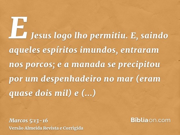 E Jesus logo lho permitiu. E, saindo aqueles espíritos imundos, entraram nos porcos; e a manada se precipitou por um despenhadeiro no mar (eram quase dois mil) 