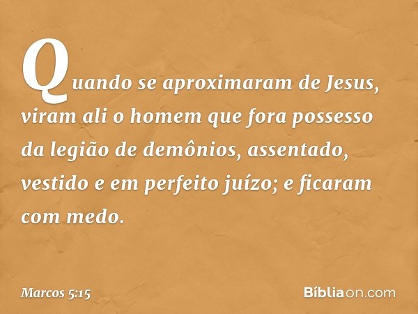 Quando se aproximaram de Jesus, viram ali o homem que fora possesso da legião de demônios, assentado, vestido e em perfeito juízo; e ficaram com medo. -- Marcos