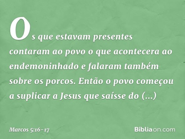 Os que estavam presentes contaram ao povo o que acontecera ao endemoninhado e falaram também sobre os porcos. Então o povo começou a suplicar a Jesus que saísse