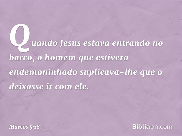 Quando Jesus estava entrando no barco, o homem que estivera endemoninhado suplicava-lhe que o deixasse ir com ele. -- Marcos 5:18