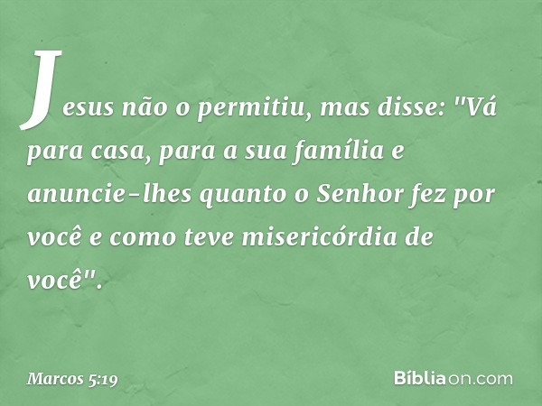 Jesus não o permitiu, mas disse: "Vá para casa, para a sua família e anuncie-lhes quanto o Senhor fez por você e como teve misericórdia de você". -- Marcos 5:19