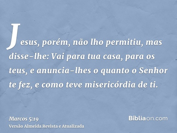 Jesus, porém, não lho permitiu, mas disse-lhe: Vai para tua casa, para os teus, e anuncia-lhes o quanto o Senhor te fez, e como teve misericórdia de ti.