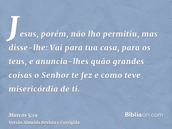 Jesus, porém, não lho permitiu, mas disse-lhe: Vai para tua casa, para os teus, e anuncia-lhes quão grandes coisas o Senhor te fez e como teve misericórdia de t