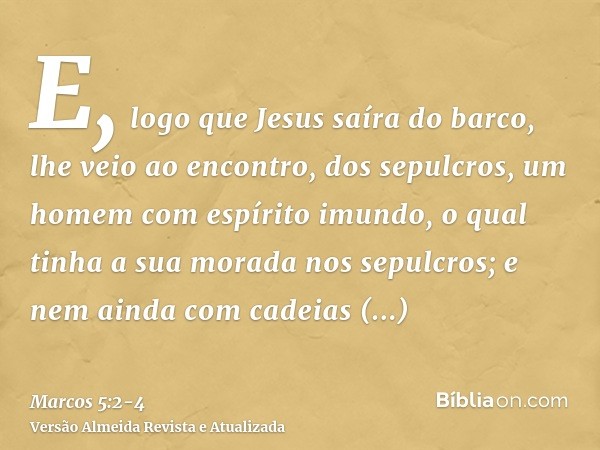E, logo que Jesus saíra do barco, lhe veio ao encontro, dos sepulcros, um homem com espírito imundo,o qual tinha a sua morada nos sepulcros; e nem ainda com cad