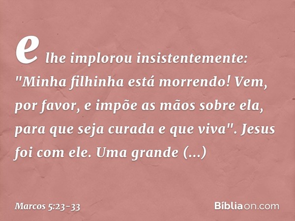 e lhe implorou insistentemente: "Minha filhinha está morrendo! Vem, por favor, e impõe as mãos sobre ela, para que seja curada e que viva". Jesus foi com ele.
U