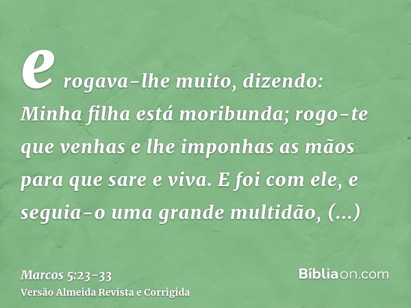 e rogava-lhe muito, dizendo: Minha filha está moribunda; rogo-te que venhas e lhe imponhas as mãos para que sare e viva.E foi com ele, e seguia-o uma grande mul