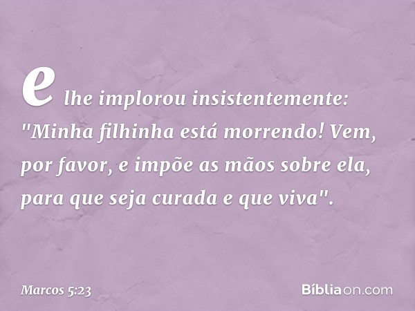 e lhe implorou insistentemente: "Minha filhinha está morrendo! Vem, por favor, e impõe as mãos sobre ela, para que seja curada e que viva". -- Marcos 5:23