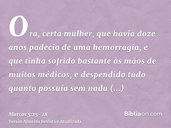 Ora, certa mulher, que havia doze anos padecia de uma hemorragia,e que tinha sofrido bastante às mãos de muitos médicos, e despendido tudo quanto possuía sem na