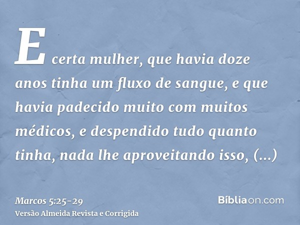 E certa mulher, que havia doze anos tinha um fluxo de sangue,e que havia padecido muito com muitos médicos, e despendido tudo quanto tinha, nada lhe aproveitand