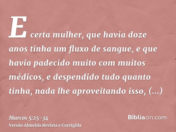 E certa mulher, que havia doze anos tinha um fluxo de sangue,e que havia padecido muito com muitos médicos, e despendido tudo quanto tinha, nada lhe aproveitand