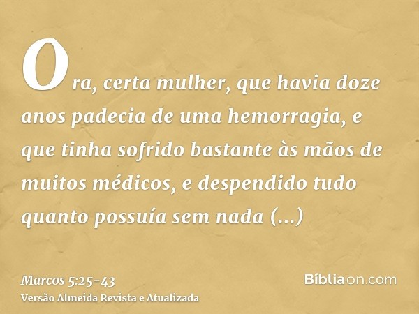 Ora, certa mulher, que havia doze anos padecia de uma hemorragia,e que tinha sofrido bastante às mãos de muitos médicos, e despendido tudo quanto possuía sem na