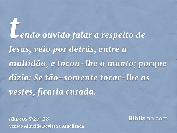 tendo ouvido falar a respeito de Jesus, veio por detrás, entre a multidão, e tocou-lhe o manto;porque dizia: Se tão-somente tocar-lhe as vestes, ficaria curada.