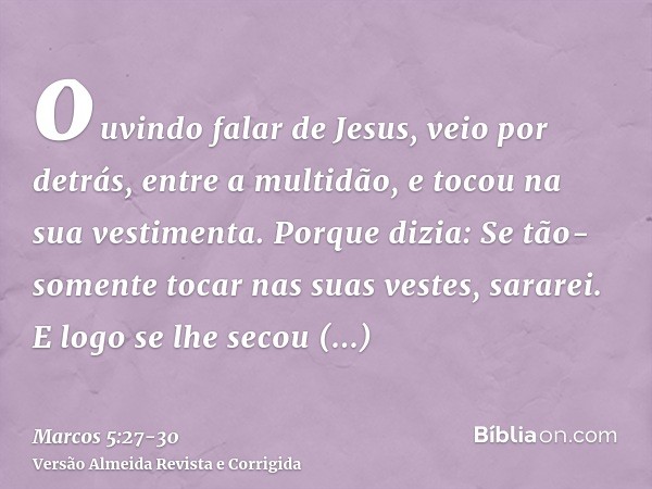 ouvindo falar de Jesus, veio por detrás, entre a multidão, e tocou na sua vestimenta.Porque dizia: Se tão-somente tocar nas suas vestes, sararei.E logo se lhe s