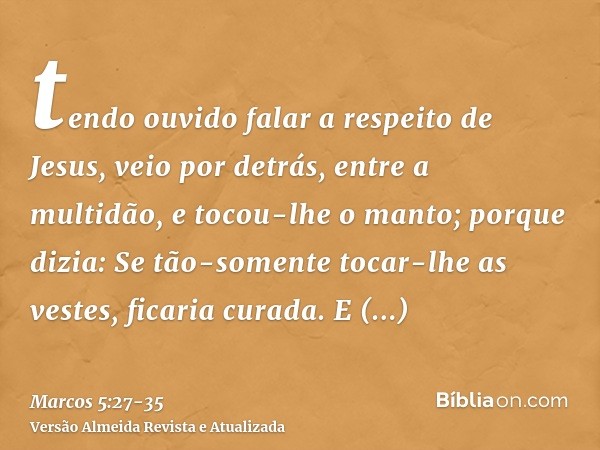 tendo ouvido falar a respeito de Jesus, veio por detrás, entre a multidão, e tocou-lhe o manto;porque dizia: Se tão-somente tocar-lhe as vestes, ficaria curada.