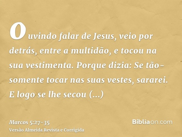 ouvindo falar de Jesus, veio por detrás, entre a multidão, e tocou na sua vestimenta.Porque dizia: Se tão-somente tocar nas suas vestes, sararei.E logo se lhe s