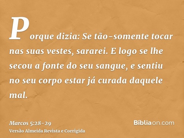 Porque dizia: Se tão-somente tocar nas suas vestes, sararei.E logo se lhe secou a fonte do seu sangue, e sentiu no seu corpo estar já curada daquele mal.