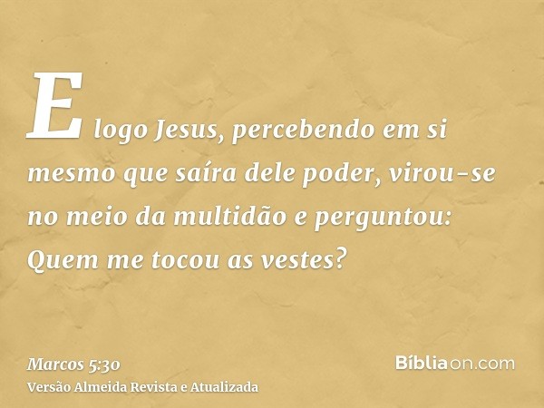 E logo Jesus, percebendo em si mesmo que saíra dele poder, virou-se no meio da multidão e perguntou: Quem me tocou as vestes?