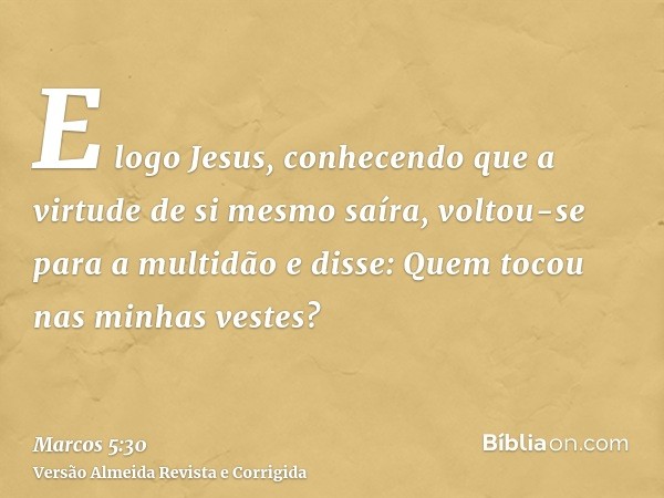 E logo Jesus, conhecendo que a virtude de si mesmo saíra, voltou-se para a multidão e disse: Quem tocou nas minhas vestes?