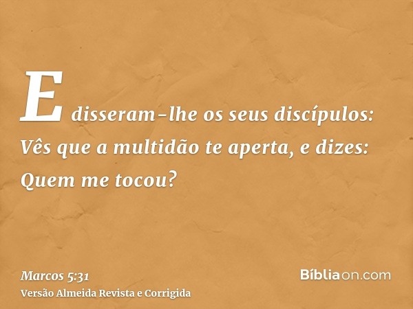 E disseram-lhe os seus discípulos: Vês que a multidão te aperta, e dizes: Quem me tocou?