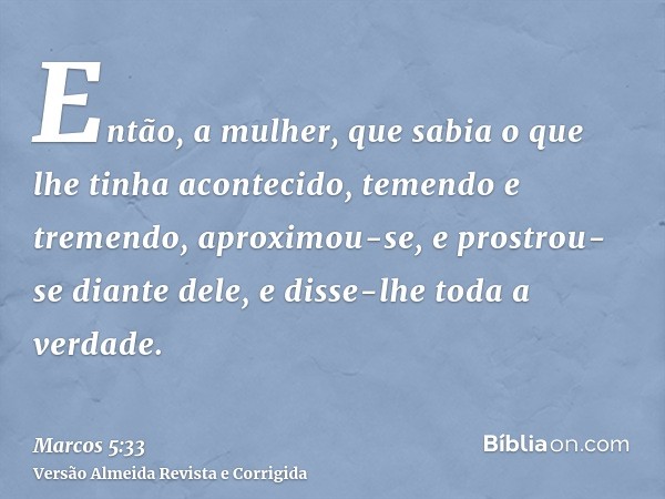 Então, a mulher, que sabia o que lhe tinha acontecido, temendo e tremendo, aproximou-se, e prostrou-se diante dele, e disse-lhe toda a verdade.