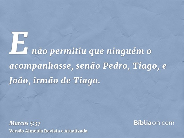 E não permitiu que ninguém o acompanhasse, senão Pedro, Tiago, e João, irmão de Tiago.