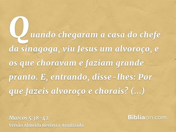 Quando chegaram a casa do chefe da sinagoga, viu Jesus um alvoroço, e os que choravam e faziam grande pranto.E, entrando, disse-lhes: Por que fazeis alvoroço e 