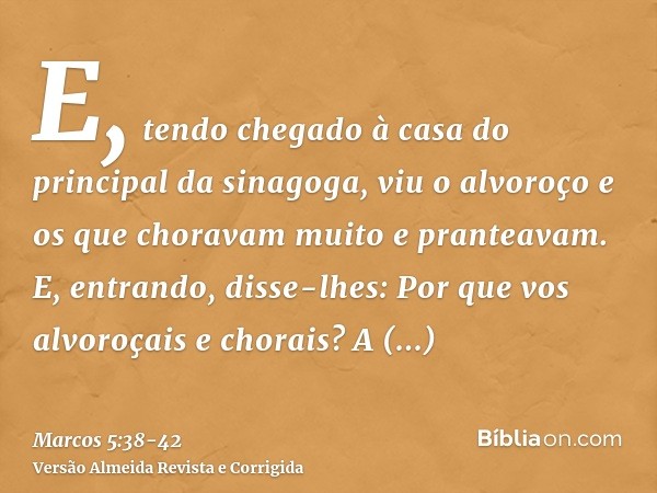 E, tendo chegado à casa do principal da sinagoga, viu o alvoroço e os que choravam muito e pranteavam.E, entrando, disse-lhes: Por que vos alvoroçais e chorais?