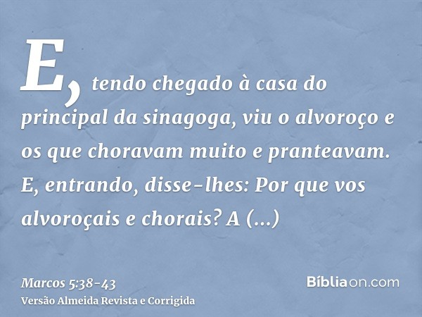 E, tendo chegado à casa do principal da sinagoga, viu o alvoroço e os que choravam muito e pranteavam.E, entrando, disse-lhes: Por que vos alvoroçais e chorais?