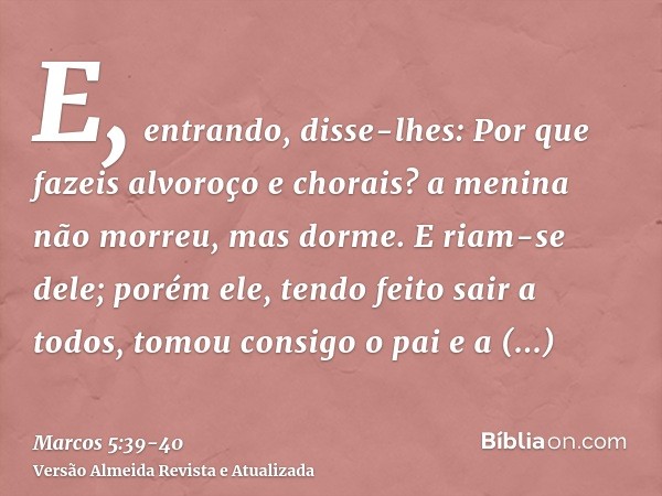 E, entrando, disse-lhes: Por que fazeis alvoroço e chorais? a menina não morreu, mas dorme.E riam-se dele; porém ele, tendo feito sair a todos, tomou consigo o 