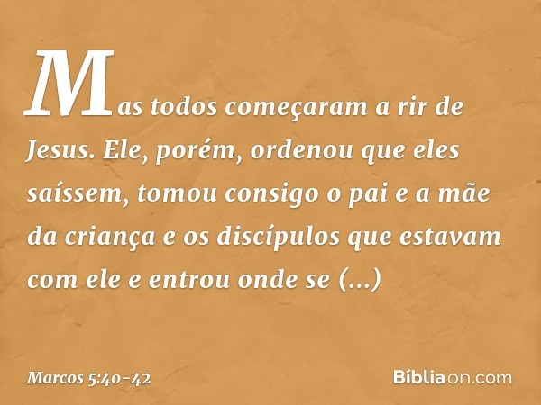 Mas todos começaram a rir de Jesus. Ele, porém, ordenou que eles saíssem, tomou consigo o pai e a mãe da criança e os discípulos que estavam com ele e entrou on