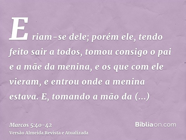 E riam-se dele; porém ele, tendo feito sair a todos, tomou consigo o pai e a mãe da menina, e os que com ele vieram, e entrou onde a menina estava.E, tomando a 