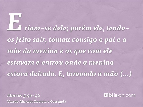 E riam-se dele; porém ele, tendo-os feito sair, tomou consigo o pai e a mãe da menina e os que com ele estavam e entrou onde a menina estava deitada.E, tomando 