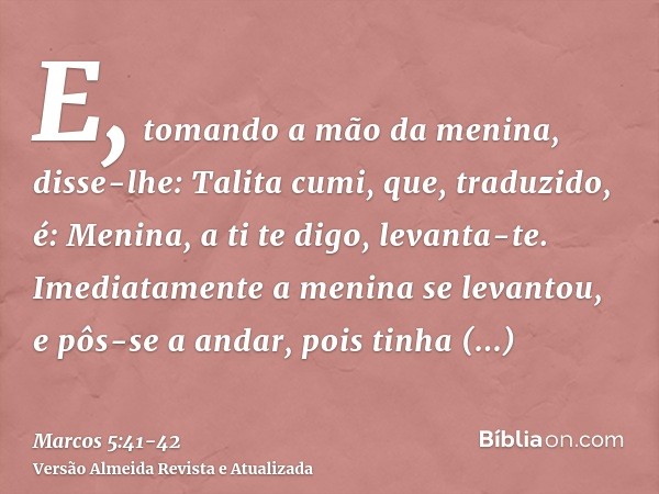 E, tomando a mão da menina, disse-lhe: Talita cumi, que, traduzido, é: Menina, a ti te digo, levanta-te.Imediatamente a menina se levantou, e pôs-se a andar, po