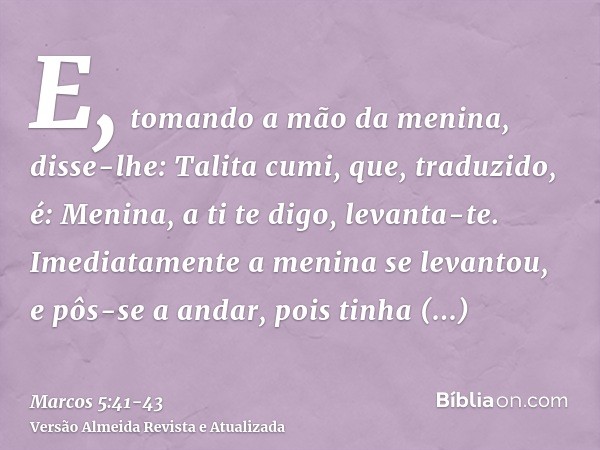 E, tomando a mão da menina, disse-lhe: Talita cumi, que, traduzido, é: Menina, a ti te digo, levanta-te.Imediatamente a menina se levantou, e pôs-se a andar, po