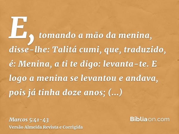 E, tomando a mão da menina, disse-lhe: Talitá cumi, que, traduzido, é: Menina, a ti te digo: levanta-te.E logo a menina se levantou e andava, pois já tinha doze