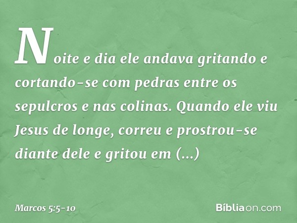 Noite e dia ele andava gritando e cortando-se com pedras entre os sepulcros e nas colinas. Quando ele viu Jesus de longe, correu e prostrou-se diante dele e gri