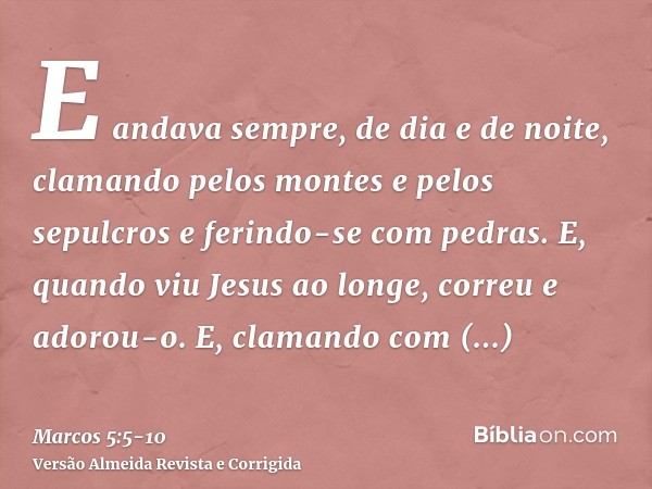 E andava sempre, de dia e de noite, clamando pelos montes e pelos sepulcros e ferindo-se com pedras.E, quando viu Jesus ao longe, correu e adorou-o.E, clamando 