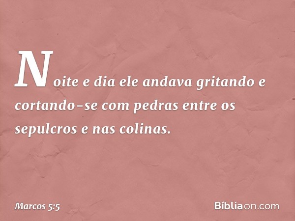 Noite e dia ele andava gritando e cortando-se com pedras entre os sepulcros e nas colinas. -- Marcos 5:5