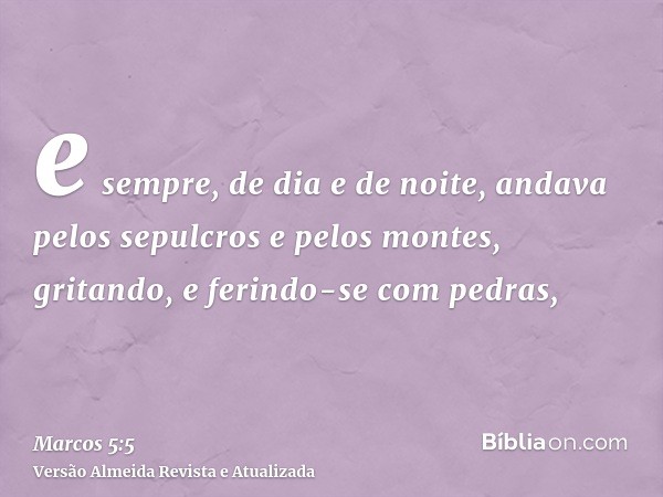 e sempre, de dia e de noite, andava pelos sepulcros e pelos montes, gritando, e ferindo-se com pedras,