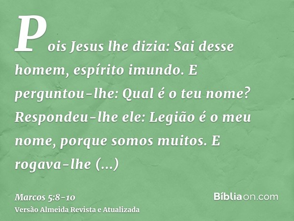 Pois Jesus lhe dizia: Sai desse homem, espírito imundo.E perguntou-lhe: Qual é o teu nome? Respondeu-lhe ele: Legião é o meu nome, porque somos muitos.E rogava-