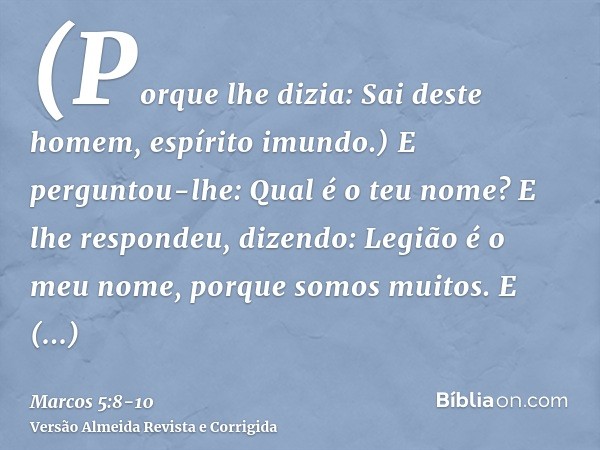 (Porque lhe dizia: Sai deste homem, espírito imundo.)E perguntou-lhe: Qual é o teu nome? E lhe respondeu, dizendo: Legião é o meu nome, porque somos muitos.E ro