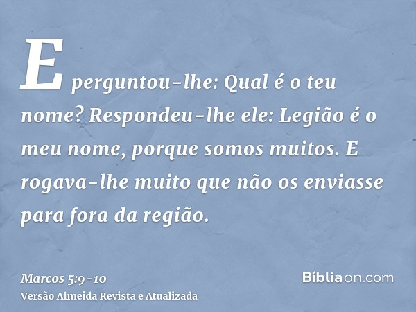 E perguntou-lhe: Qual é o teu nome? Respondeu-lhe ele: Legião é o meu nome, porque somos muitos.E rogava-lhe muito que não os enviasse para fora da região.