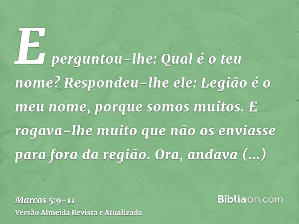 E perguntou-lhe: Qual é o teu nome? Respondeu-lhe ele: Legião é o meu nome, porque somos muitos.E rogava-lhe muito que não os enviasse para fora da região.Ora, 