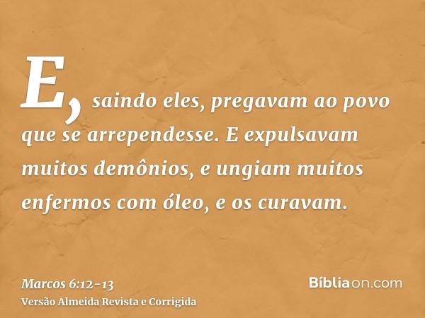 E, saindo eles, pregavam ao povo que se arrependesse.E expulsavam muitos demônios, e ungiam muitos enfermos com óleo, e os curavam.