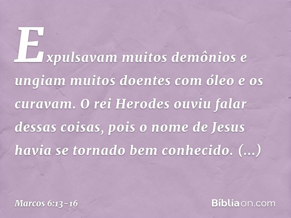 Expulsavam muitos demônios e ungiam muitos doentes com óleo e os curavam. O rei Herodes ouviu falar dessas coisas, pois o nome de Jesus havia se tornado bem con