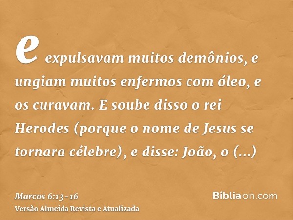 e expulsavam muitos demônios, e ungiam muitos enfermos com óleo, e os curavam.E soube disso o rei Herodes (porque o nome de Jesus se tornara célebre), e disse: 