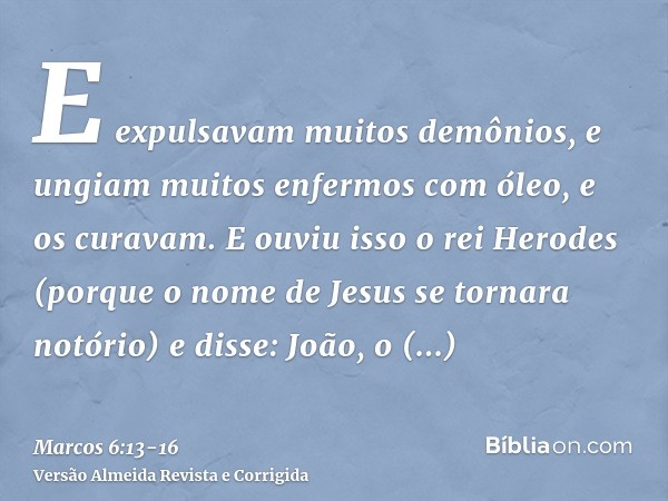 E expulsavam muitos demônios, e ungiam muitos enfermos com óleo, e os curavam.E ouviu isso o rei Herodes (porque o nome de Jesus se tornara notório) e disse: Jo
