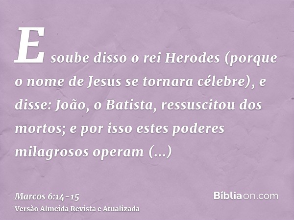 E soube disso o rei Herodes (porque o nome de Jesus se tornara célebre), e disse: João, o Batista, ressuscitou dos mortos; e por isso estes poderes milagrosos o